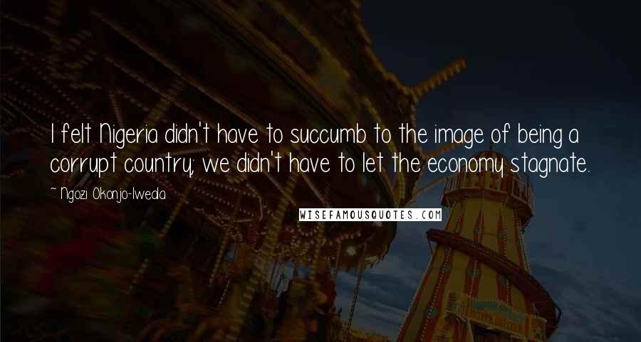 Ngozi Okonjo-Iweala Quotes: I felt Nigeria didn't have to succumb to the image of being a corrupt country; we didn't have to let the economy stagnate.