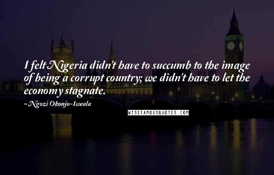 Ngozi Okonjo-Iweala Quotes: I felt Nigeria didn't have to succumb to the image of being a corrupt country; we didn't have to let the economy stagnate.