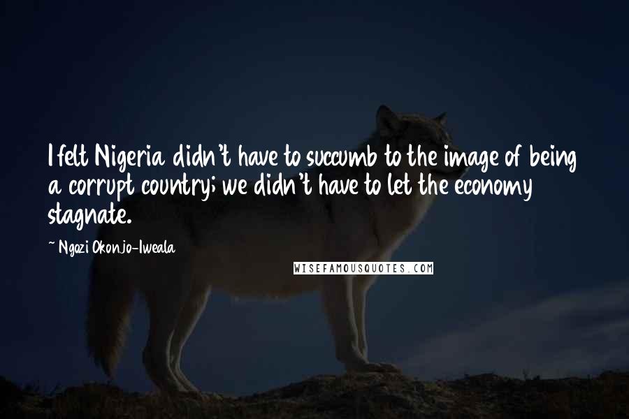 Ngozi Okonjo-Iweala Quotes: I felt Nigeria didn't have to succumb to the image of being a corrupt country; we didn't have to let the economy stagnate.
