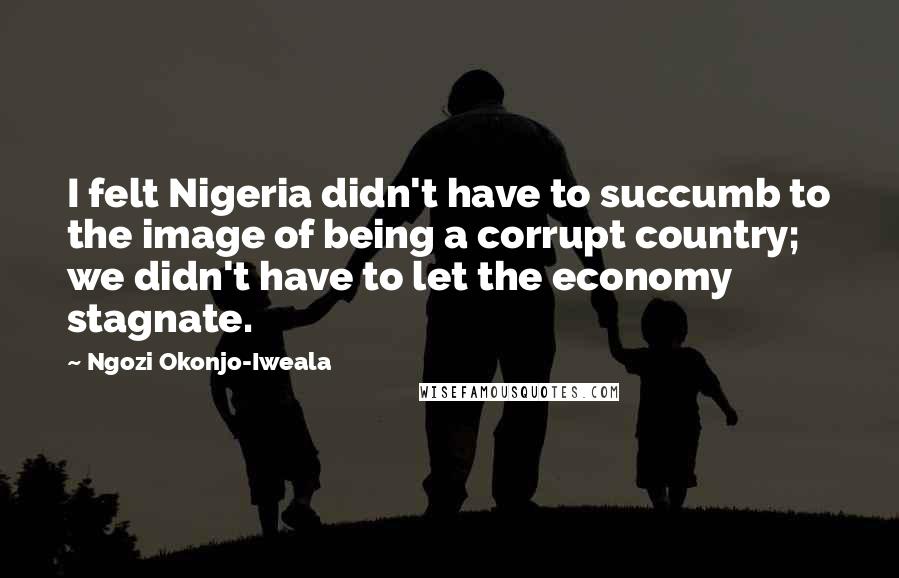 Ngozi Okonjo-Iweala Quotes: I felt Nigeria didn't have to succumb to the image of being a corrupt country; we didn't have to let the economy stagnate.