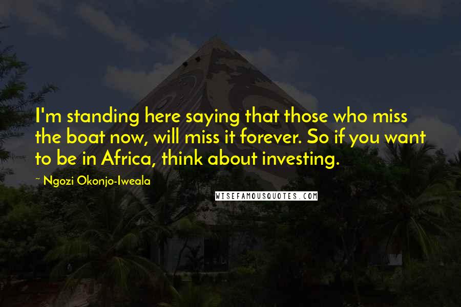 Ngozi Okonjo-Iweala Quotes: I'm standing here saying that those who miss the boat now, will miss it forever. So if you want to be in Africa, think about investing.