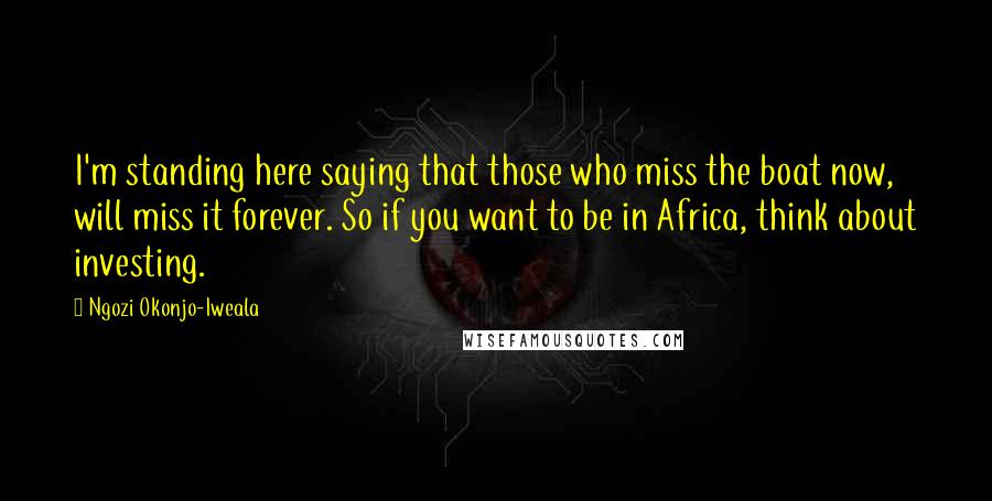 Ngozi Okonjo-Iweala Quotes: I'm standing here saying that those who miss the boat now, will miss it forever. So if you want to be in Africa, think about investing.