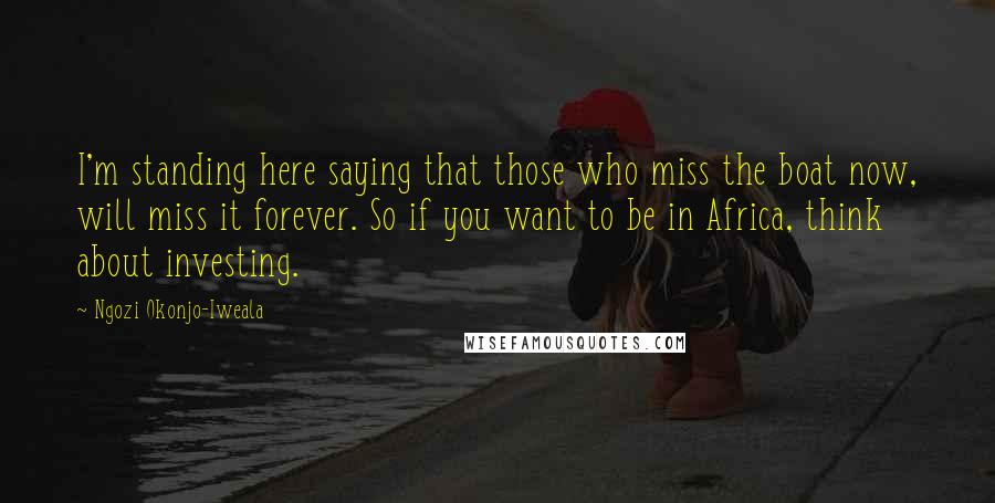 Ngozi Okonjo-Iweala Quotes: I'm standing here saying that those who miss the boat now, will miss it forever. So if you want to be in Africa, think about investing.