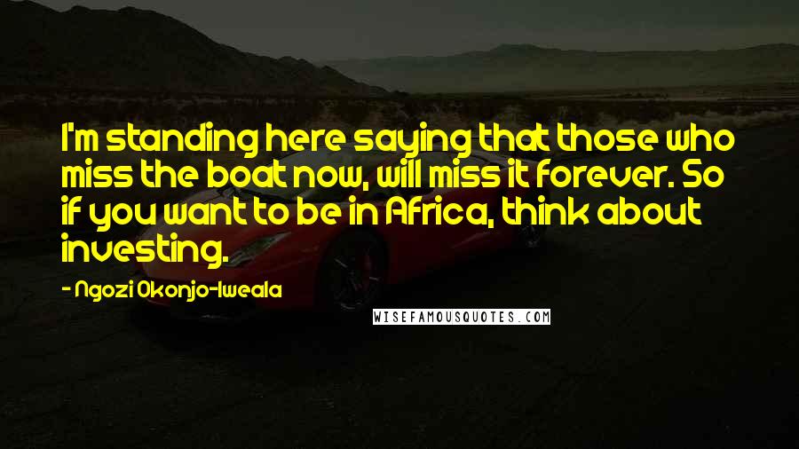 Ngozi Okonjo-Iweala Quotes: I'm standing here saying that those who miss the boat now, will miss it forever. So if you want to be in Africa, think about investing.