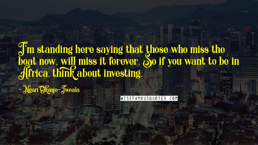 Ngozi Okonjo-Iweala Quotes: I'm standing here saying that those who miss the boat now, will miss it forever. So if you want to be in Africa, think about investing.