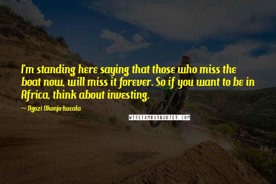 Ngozi Okonjo-Iweala Quotes: I'm standing here saying that those who miss the boat now, will miss it forever. So if you want to be in Africa, think about investing.
