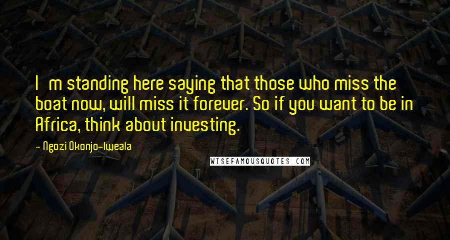 Ngozi Okonjo-Iweala Quotes: I'm standing here saying that those who miss the boat now, will miss it forever. So if you want to be in Africa, think about investing.