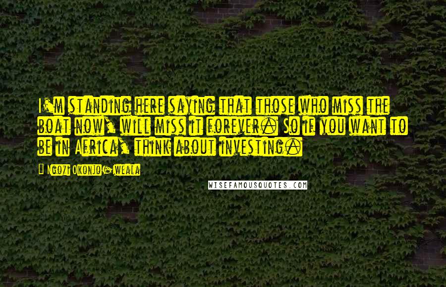 Ngozi Okonjo-Iweala Quotes: I'm standing here saying that those who miss the boat now, will miss it forever. So if you want to be in Africa, think about investing.