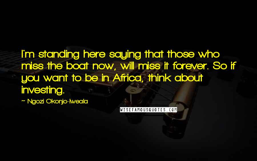 Ngozi Okonjo-Iweala Quotes: I'm standing here saying that those who miss the boat now, will miss it forever. So if you want to be in Africa, think about investing.