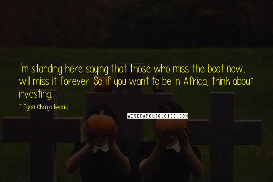 Ngozi Okonjo-Iweala Quotes: I'm standing here saying that those who miss the boat now, will miss it forever. So if you want to be in Africa, think about investing.