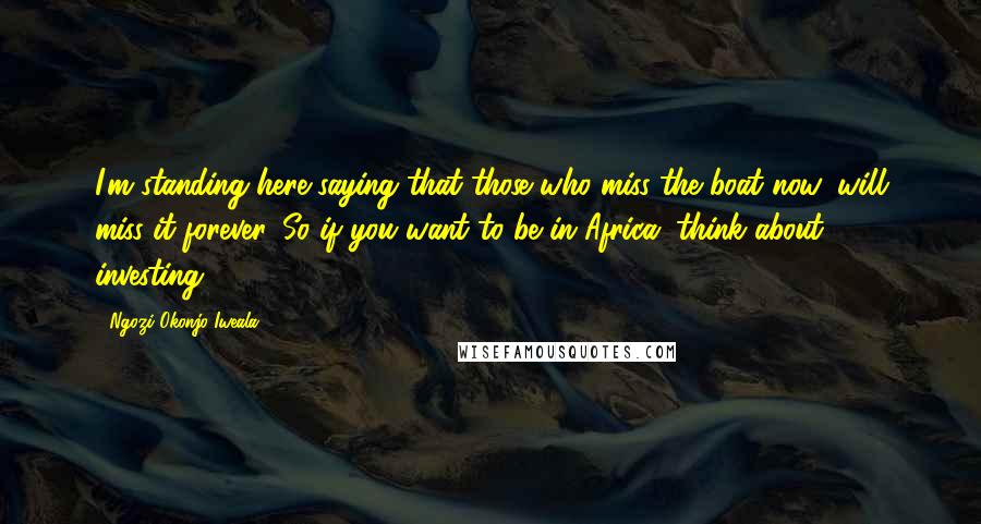Ngozi Okonjo-Iweala Quotes: I'm standing here saying that those who miss the boat now, will miss it forever. So if you want to be in Africa, think about investing.