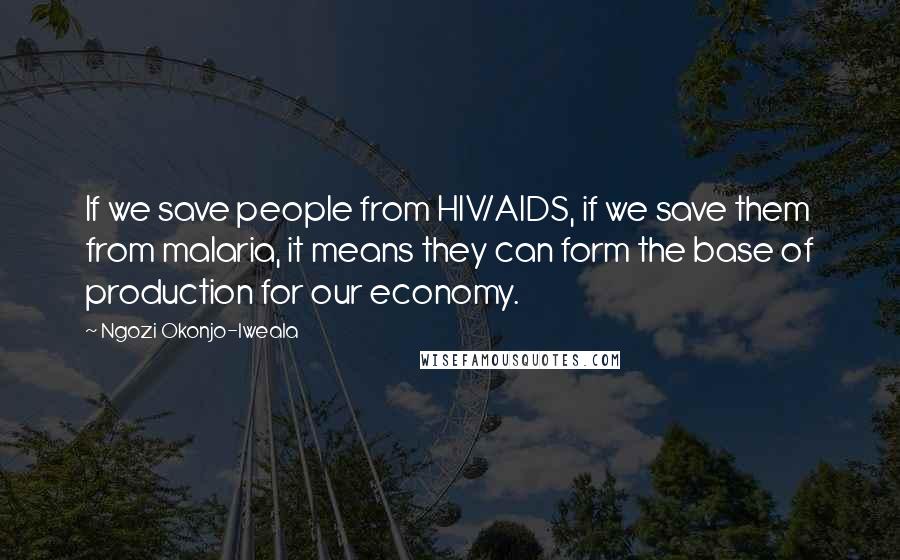 Ngozi Okonjo-Iweala Quotes: If we save people from HIV/AIDS, if we save them from malaria, it means they can form the base of production for our economy.