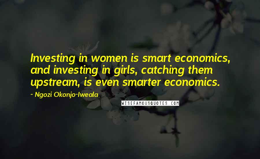 Ngozi Okonjo-Iweala Quotes: Investing in women is smart economics, and investing in girls, catching them upstream, is even smarter economics.