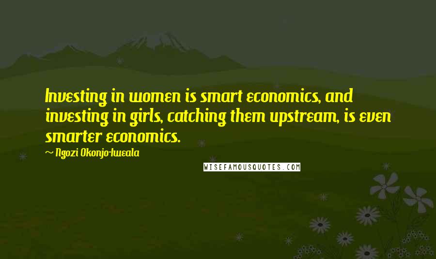 Ngozi Okonjo-Iweala Quotes: Investing in women is smart economics, and investing in girls, catching them upstream, is even smarter economics.