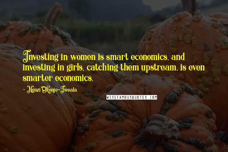 Ngozi Okonjo-Iweala Quotes: Investing in women is smart economics, and investing in girls, catching them upstream, is even smarter economics.