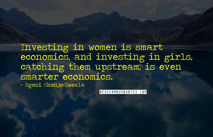 Ngozi Okonjo-Iweala Quotes: Investing in women is smart economics, and investing in girls, catching them upstream, is even smarter economics.