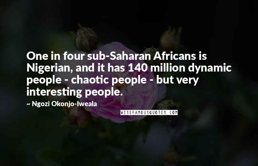 Ngozi Okonjo-Iweala Quotes: One in four sub-Saharan Africans is Nigerian, and it has 140 million dynamic people - chaotic people - but very interesting people.