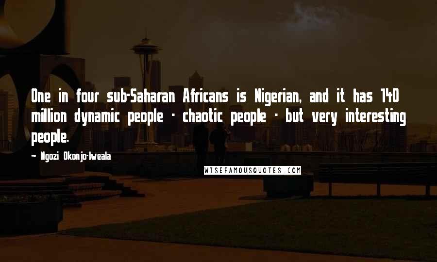 Ngozi Okonjo-Iweala Quotes: One in four sub-Saharan Africans is Nigerian, and it has 140 million dynamic people - chaotic people - but very interesting people.
