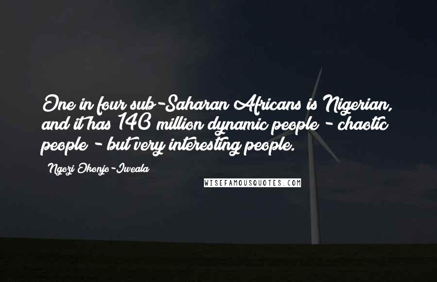 Ngozi Okonjo-Iweala Quotes: One in four sub-Saharan Africans is Nigerian, and it has 140 million dynamic people - chaotic people - but very interesting people.