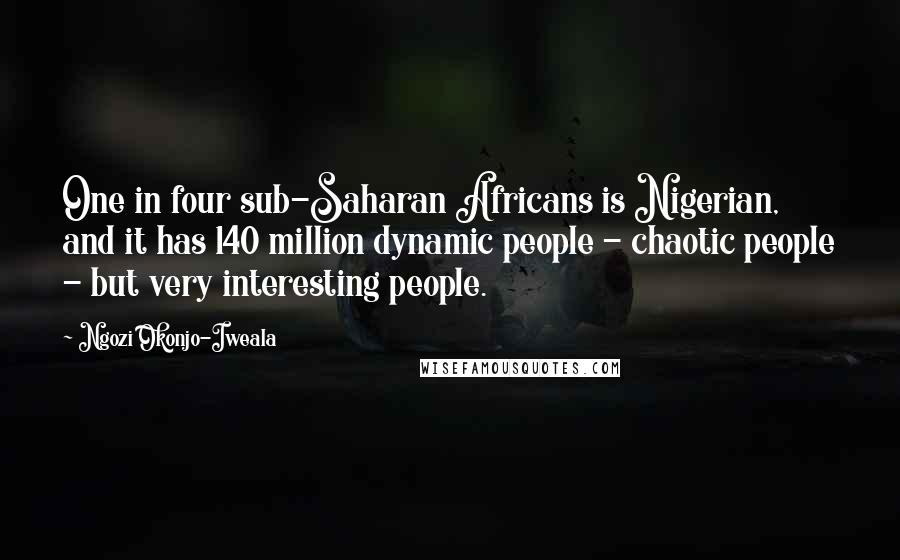 Ngozi Okonjo-Iweala Quotes: One in four sub-Saharan Africans is Nigerian, and it has 140 million dynamic people - chaotic people - but very interesting people.