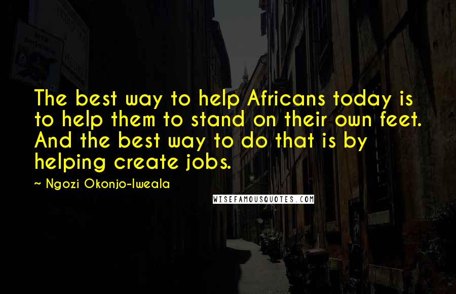 Ngozi Okonjo-Iweala Quotes: The best way to help Africans today is to help them to stand on their own feet. And the best way to do that is by helping create jobs.