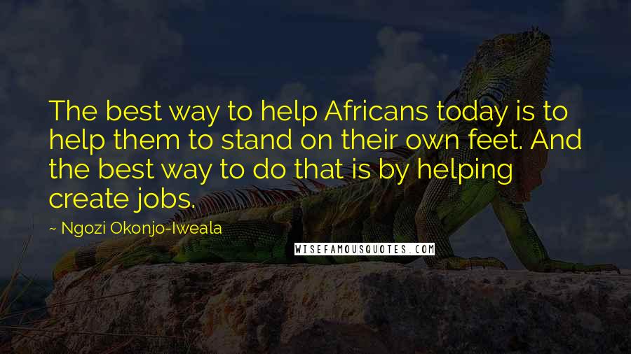 Ngozi Okonjo-Iweala Quotes: The best way to help Africans today is to help them to stand on their own feet. And the best way to do that is by helping create jobs.