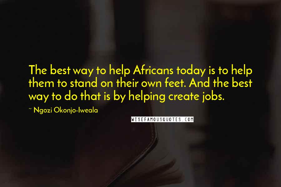 Ngozi Okonjo-Iweala Quotes: The best way to help Africans today is to help them to stand on their own feet. And the best way to do that is by helping create jobs.
