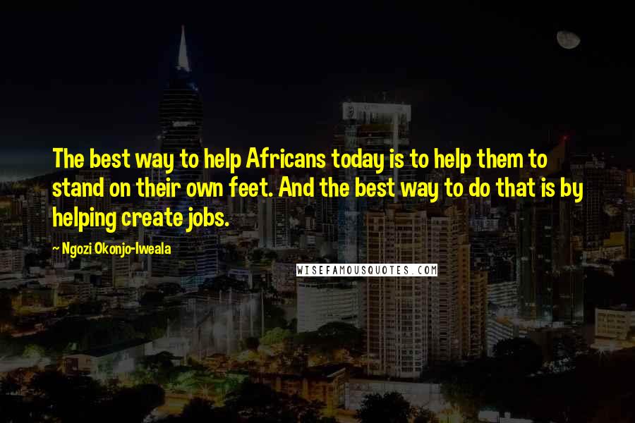 Ngozi Okonjo-Iweala Quotes: The best way to help Africans today is to help them to stand on their own feet. And the best way to do that is by helping create jobs.