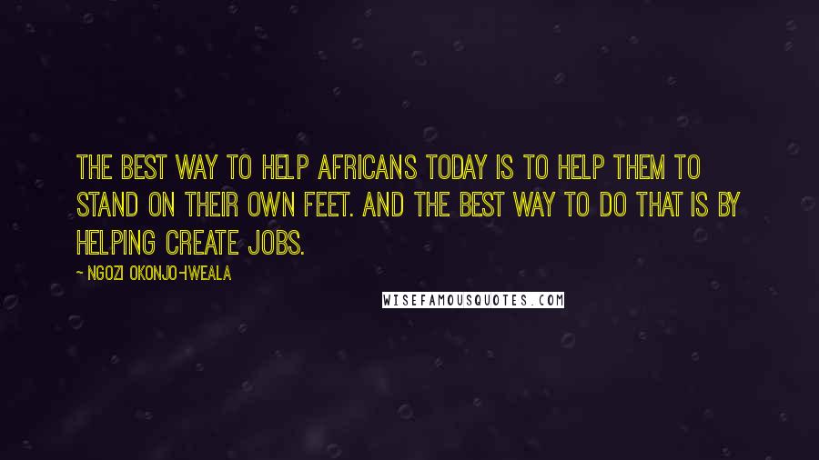 Ngozi Okonjo-Iweala Quotes: The best way to help Africans today is to help them to stand on their own feet. And the best way to do that is by helping create jobs.