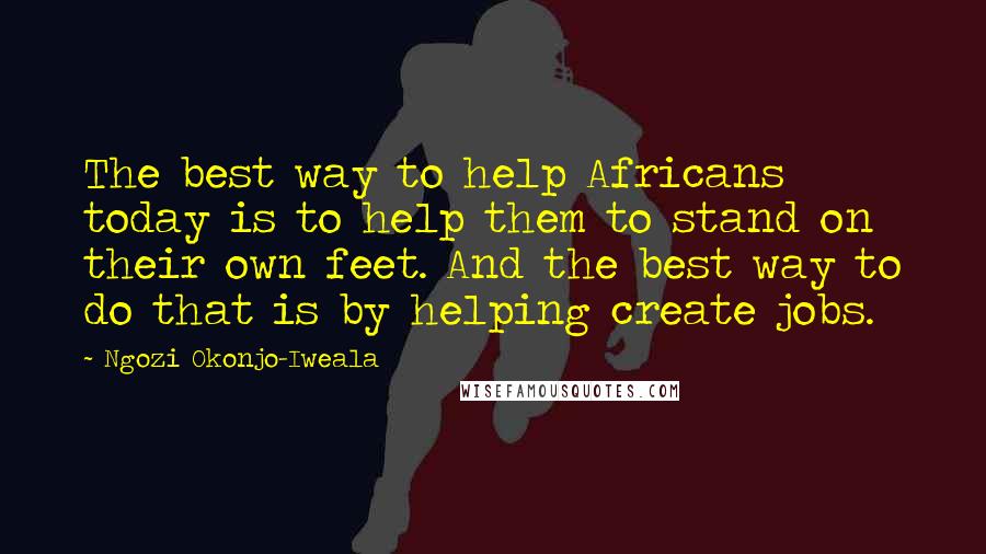 Ngozi Okonjo-Iweala Quotes: The best way to help Africans today is to help them to stand on their own feet. And the best way to do that is by helping create jobs.