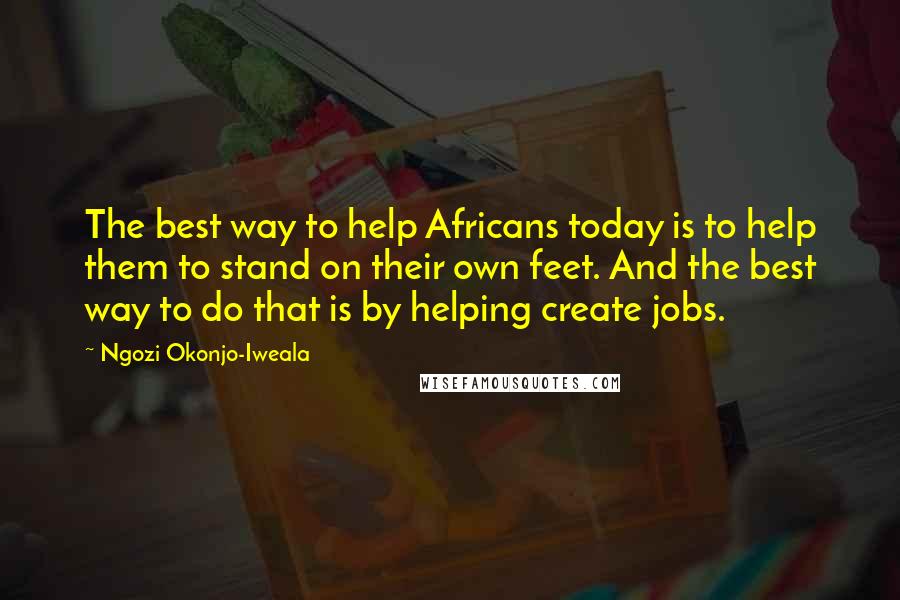 Ngozi Okonjo-Iweala Quotes: The best way to help Africans today is to help them to stand on their own feet. And the best way to do that is by helping create jobs.