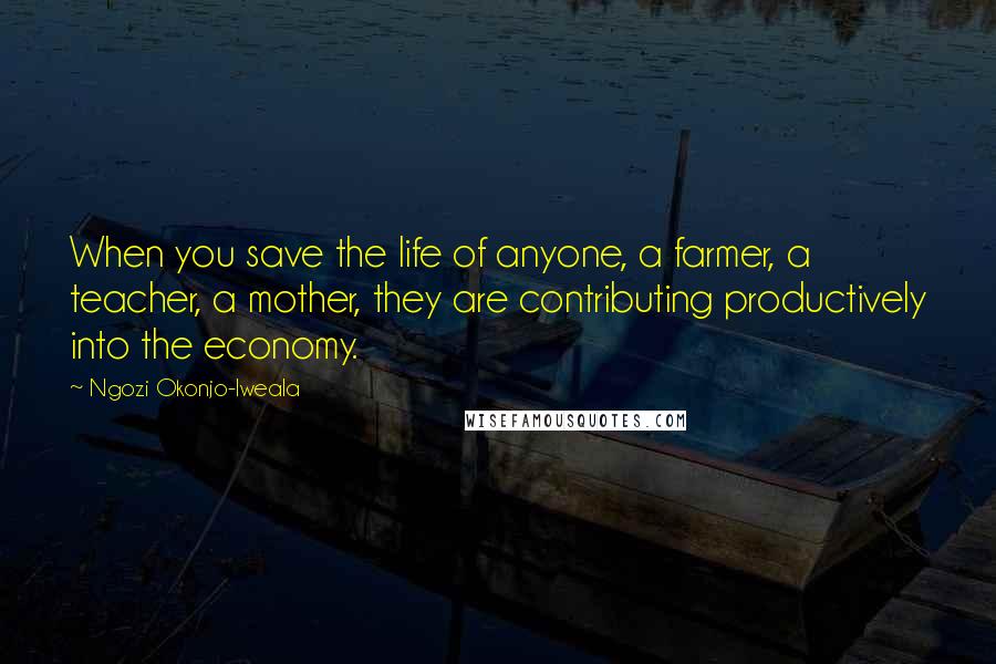 Ngozi Okonjo-Iweala Quotes: When you save the life of anyone, a farmer, a teacher, a mother, they are contributing productively into the economy.