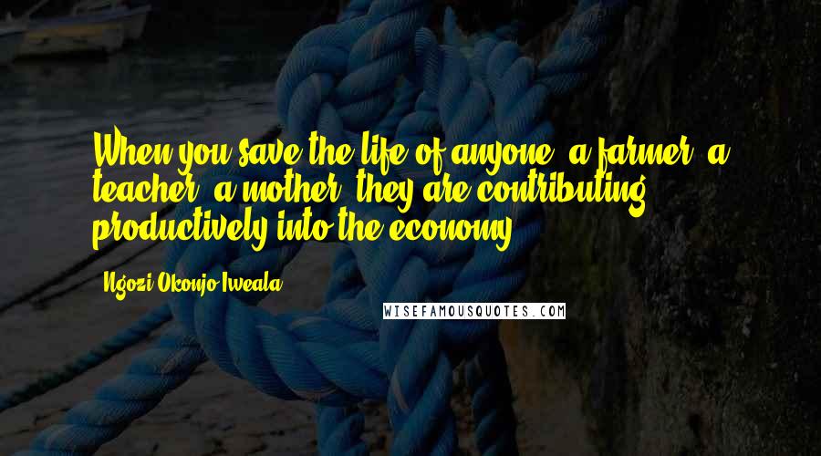 Ngozi Okonjo-Iweala Quotes: When you save the life of anyone, a farmer, a teacher, a mother, they are contributing productively into the economy.