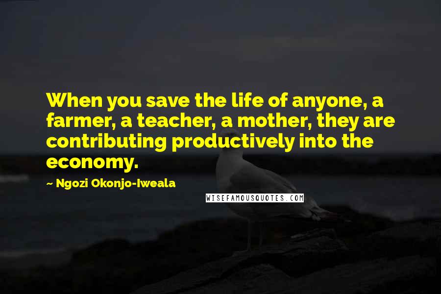 Ngozi Okonjo-Iweala Quotes: When you save the life of anyone, a farmer, a teacher, a mother, they are contributing productively into the economy.