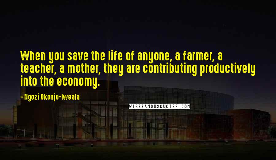 Ngozi Okonjo-Iweala Quotes: When you save the life of anyone, a farmer, a teacher, a mother, they are contributing productively into the economy.