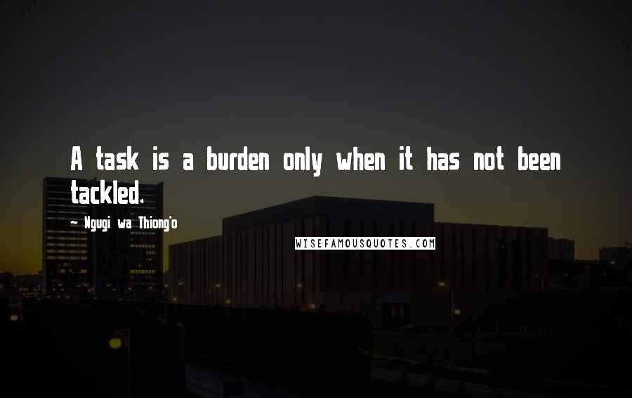 Ngugi Wa Thiong'o Quotes: A task is a burden only when it has not been tackled.