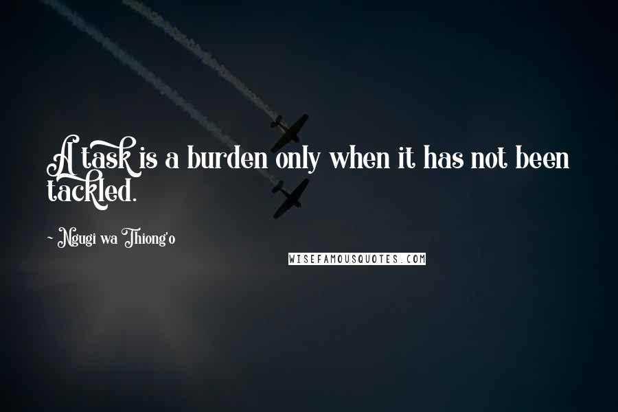 Ngugi Wa Thiong'o Quotes: A task is a burden only when it has not been tackled.