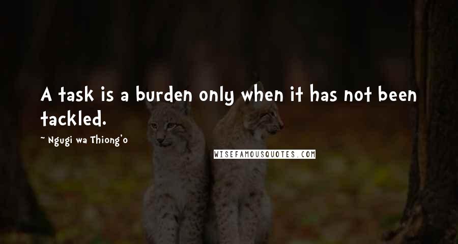 Ngugi Wa Thiong'o Quotes: A task is a burden only when it has not been tackled.