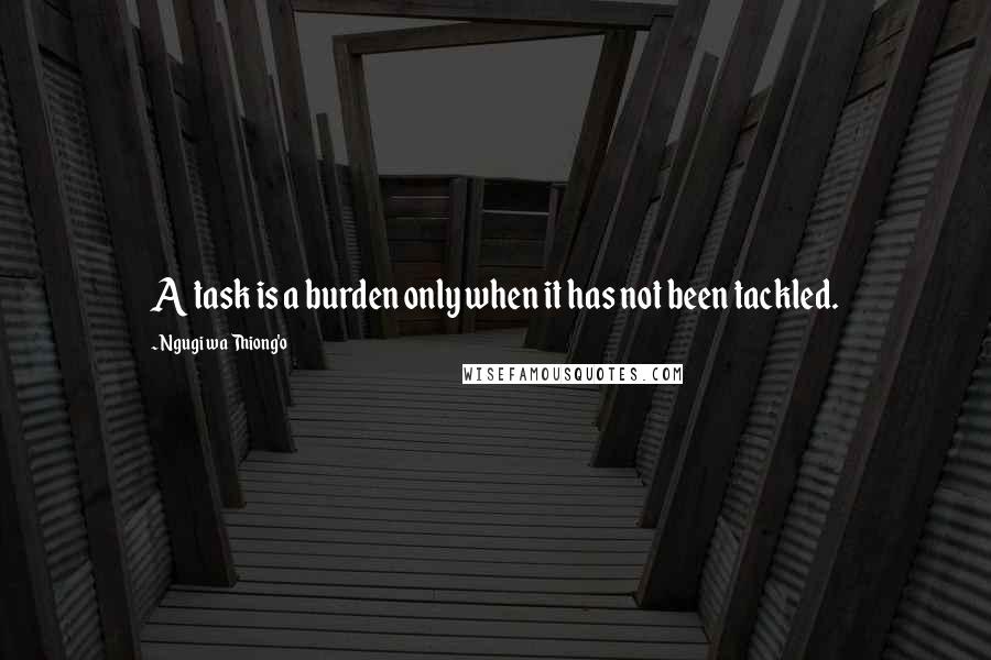 Ngugi Wa Thiong'o Quotes: A task is a burden only when it has not been tackled.