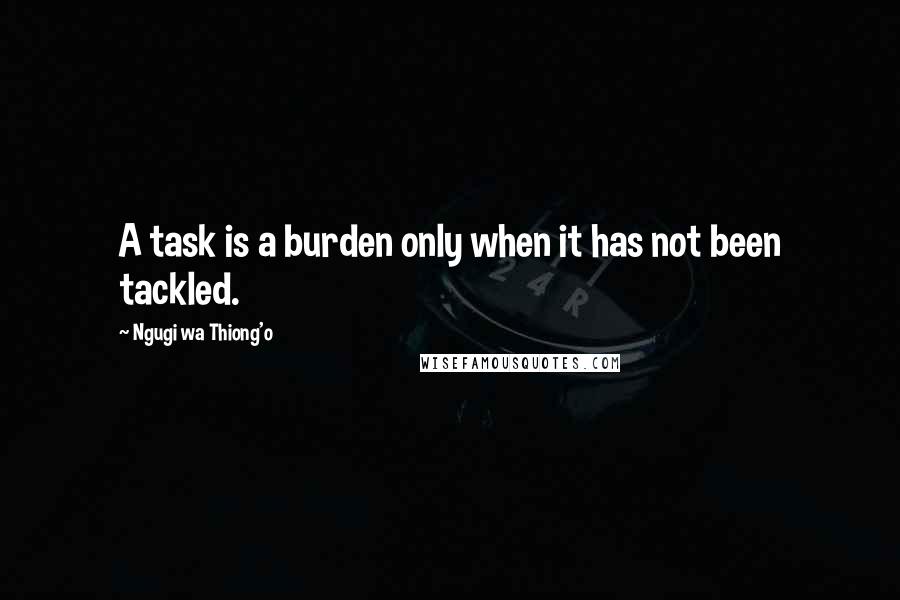 Ngugi Wa Thiong'o Quotes: A task is a burden only when it has not been tackled.