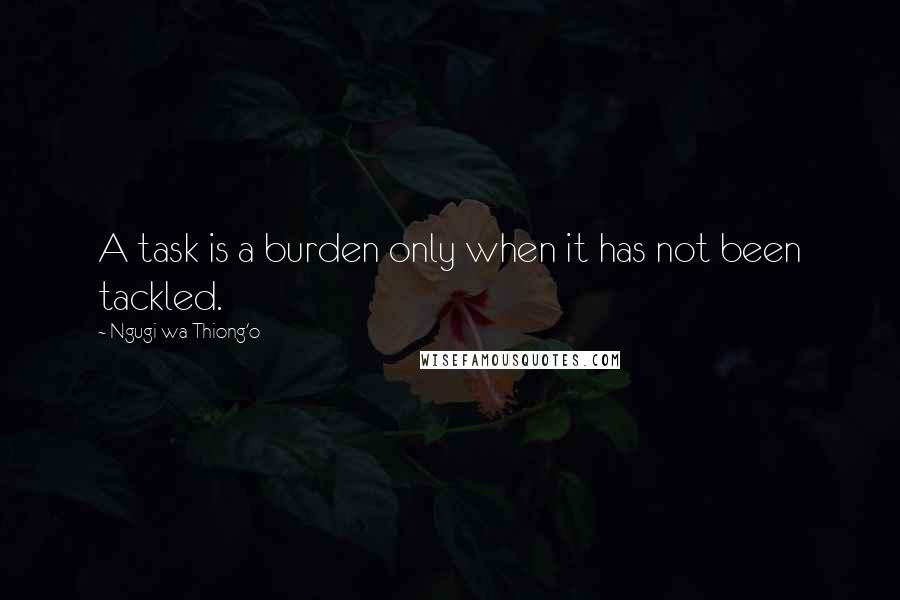 Ngugi Wa Thiong'o Quotes: A task is a burden only when it has not been tackled.