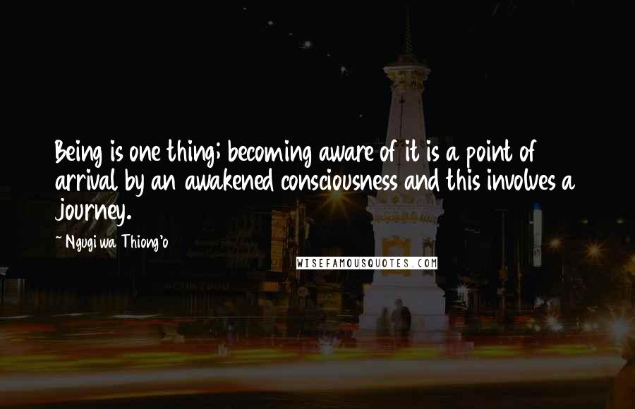 Ngugi Wa Thiong'o Quotes: Being is one thing; becoming aware of it is a point of arrival by an awakened consciousness and this involves a journey.