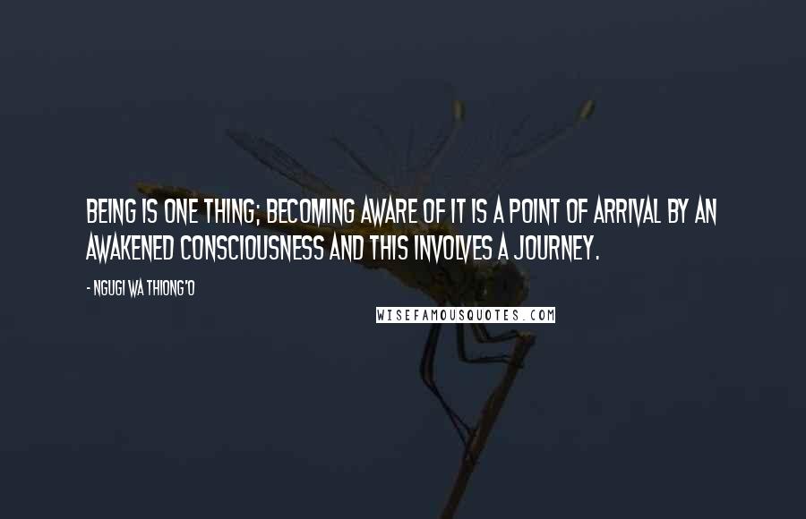 Ngugi Wa Thiong'o Quotes: Being is one thing; becoming aware of it is a point of arrival by an awakened consciousness and this involves a journey.