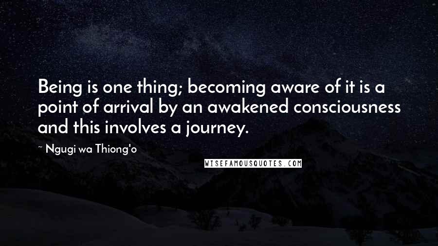 Ngugi Wa Thiong'o Quotes: Being is one thing; becoming aware of it is a point of arrival by an awakened consciousness and this involves a journey.