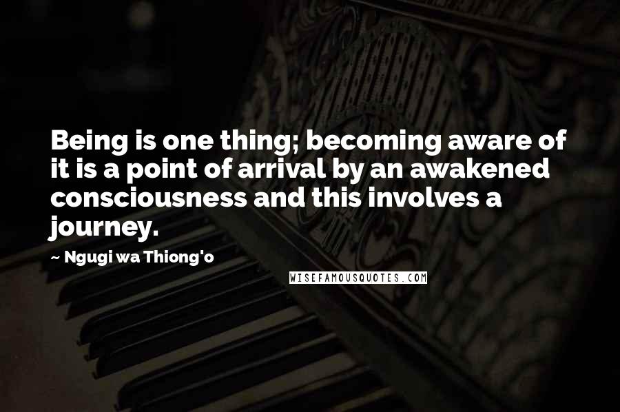 Ngugi Wa Thiong'o Quotes: Being is one thing; becoming aware of it is a point of arrival by an awakened consciousness and this involves a journey.