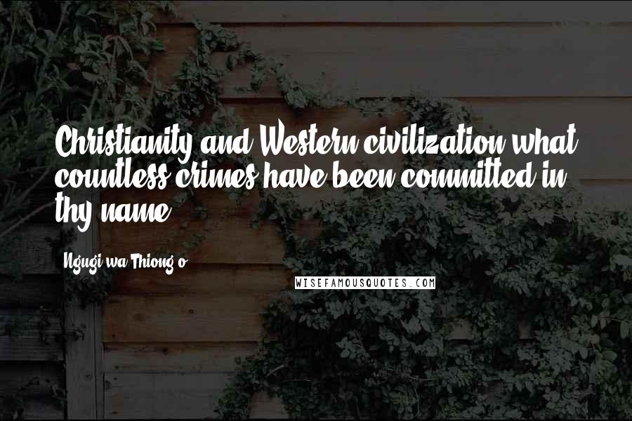 Ngugi Wa Thiong'o Quotes: Christianity and Western civilization-what countless crimes have been committed in thy name!