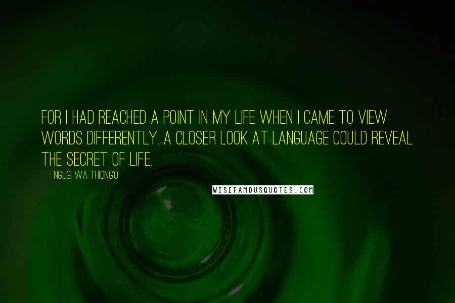 Ngugi Wa Thiong'o Quotes: For I had reached a point in my life when I came to view words differently. A closer look at language could reveal the secret of life.