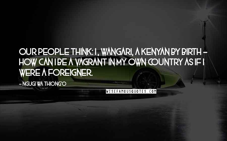 Ngugi Wa Thiong'o Quotes: Our people think: I , Wangari, a Kenyan by birth - how can I be a vagrant in my own country as if I were a foreigner.