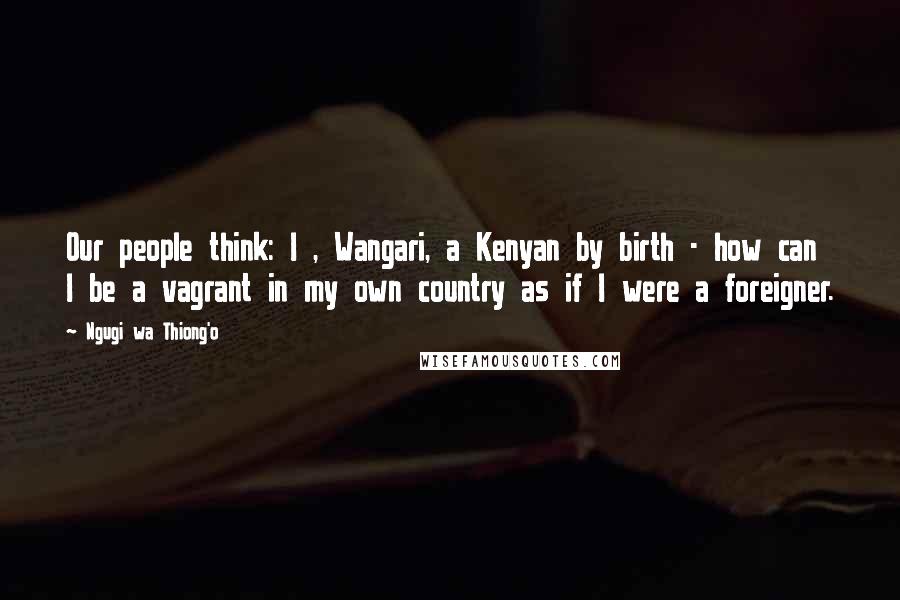 Ngugi Wa Thiong'o Quotes: Our people think: I , Wangari, a Kenyan by birth - how can I be a vagrant in my own country as if I were a foreigner.