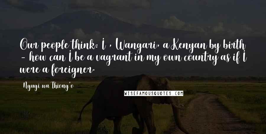 Ngugi Wa Thiong'o Quotes: Our people think: I , Wangari, a Kenyan by birth - how can I be a vagrant in my own country as if I were a foreigner.